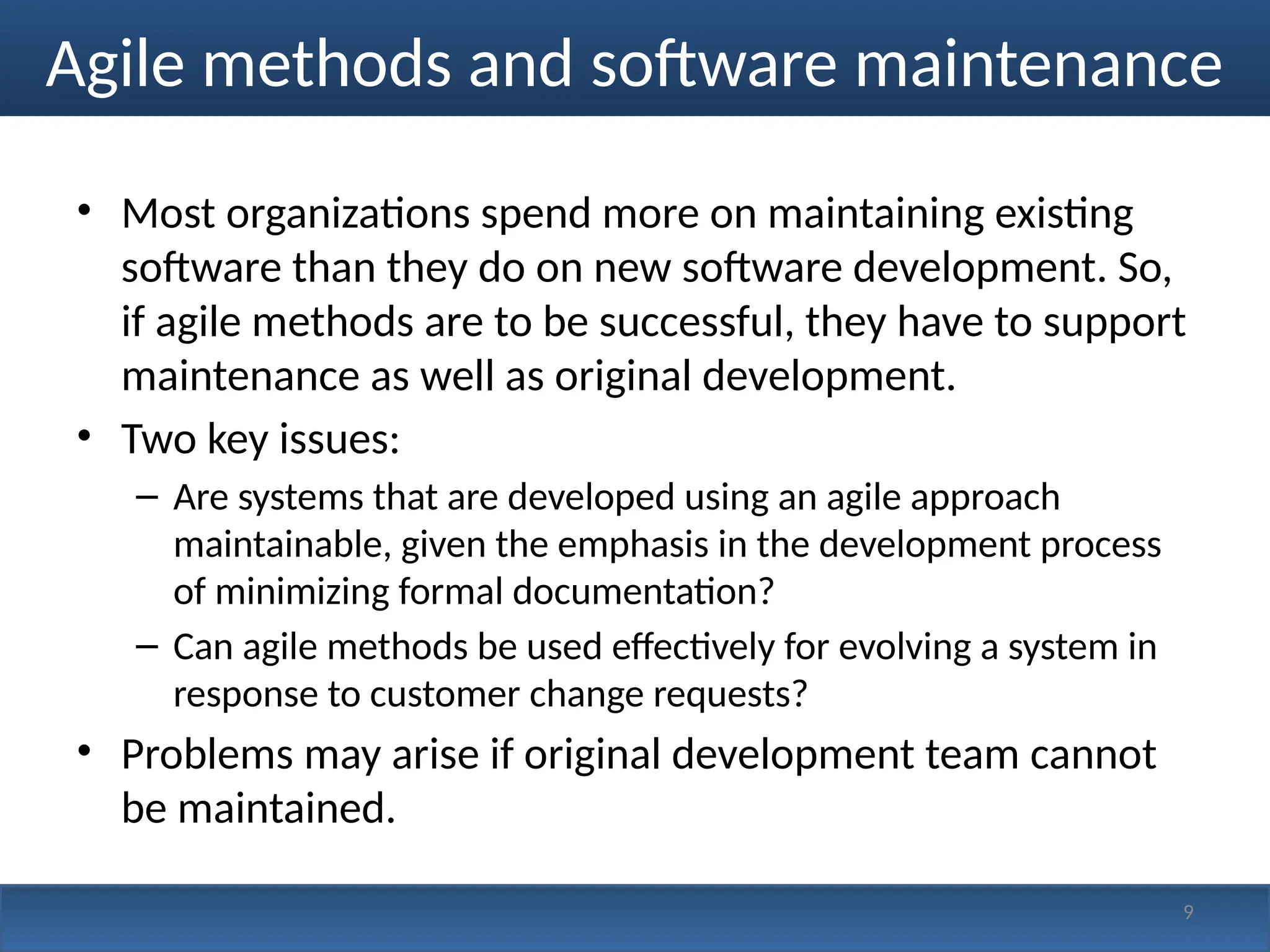 Agile methods and software maintenance
• Most organizations spend more on maintaining existing
software than they do on new software development. So,
if agile methods are to be successful, they have to support
maintenance as well as original development.
• Two key issues:
– Are systems that are developed using an agile approach
maintainable, given the emphasis in the development process
of minimizing formal documentation?
– Can agile methods be used effectively for evolving a system in
response to customer change requests?
• Problems may arise if original development team cannot
be maintained.
9
 
