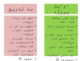 ‫اوایل‬
‫پروژه‬
•‫نوشته‬ ‫کمی‬ ‫کد‬
‫است‬ ‫شده‬.
•‫باال‬ ‫تولید‬ ‫سرعت‬
‫است‬.
•‫افزار‬ ‫نرم‬ ‫اجزای‬
‫کار‬ ‫درستی‬ ‫به‬
‫کنند‬‫می‬.
•‫آسان‬ ‫کد‬ ‫تغییر‬
‫است‬.
•‫موفقیت‬ ‫عالی‬ ‫حس‬.
•‫لبخندها‬
‫تدریج‬ ‫به‬
•‫زیاد‬ ‫کد‬ ‫حجم‬
‫شود‬‫می‬.
•‫و‬ ‫کد‬ ‫نگهداری‬
‫دشوار‬ ‫تغییر‬
‫شود‬‫می‬.
•‫افزودن‬ ‫سرعت‬
‫نو‬ ‫قابلیتهای‬
‫شود‬‫می‬ ‫کم‬.
•‫آستانه‬ ‫در‬ ‫تیم‬
‫است‬ ‫بیماری‬.
•‫اشکها‬
 