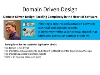 Domain Driven Design
Domain-Driven Design: Tackling Complexity in the Heart of Software
The domain is not trivial
The project team has experience and interest in Object Oriented Programming/Design
The project has access to domain experts
There is an iterative process in place
Prerequisites for the successful application of DDD
Initiating a creative collaboration between
technical and domain experts
to iteratively refine a conceptual model that
addresses particular domain problems.
 