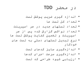‫محضر‬ ‫در‬TDD
•‫تست‬ ‫پوشش‬ ‫ضریب‬ ‫گیری‬ ‫اندازه‬
•‫ها‬ ‫تست‬ ‫کل‬ ‫تعداد‬
•‫اسپرینت‬ ‫هر‬ ‫در‬ ‫جدید‬ ‫تستهای‬ ‫تعداد‬
•‫هر‬ ‫از‬ ‫پس‬ ‫شده‬ ‫گزارش‬ ‫نواقص‬ ‫تعداد‬
‫ها‬ ‫تست‬ ‫پوشش‬ ‫کفایت‬ ‫تخمین‬ ‫و‬ ‫اسپرینت‬
•‫های‬ ‫تست‬ ‫به‬ ‫دستی‬ ‫تستهای‬ ‫تبدیل‬ ‫نرخ‬
‫خودکار‬
•‫تست‬ ‫کدهای‬ ‫سایز‬ ‫گیری‬‫اندازه‬
•‫کدها‬ ‫اجرای‬ ‫سرعت‬ ‫گیری‬‫اندازه‬
•‫تست‬ ‫کد‬ ‫طراحی‬ ‫شیوه‬ ‫ارزیابی‬
 