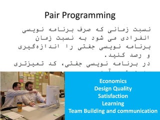 Pair Programming
‫نویسی‬ ‫برنامه‬ ‫صرف‬ ‫که‬ ‫زمانی‬ ‫نسبت‬
‫زمان‬ ‫نسبت‬ ‫به‬ ‫شود‬ ‫می‬ ‫انفرادی‬
‫گیری‬‫اندازه‬ ‫را‬ ‫جفتی‬ ‫نویسی‬ ‫برنامه‬
‫کنید‬ ‫رصد‬ ‫و‬.
‫تمیزتری‬ ‫کد‬ ،‫جفتی‬ ‫نویسی‬ ‫برنامه‬ ‫در‬
‫آید‬‫می‬ ‫دست‬ ‫به‬.
‫و‬ ‫مشارکت‬ ،‫جفتی‬ ‫نویسی‬ ‫برنامه‬ ‫در‬
‫شود‬‫می‬ ‫تقویت‬ ‫تعامل‬.
‫انتقال‬ ،‫جفتی‬ ‫نویسی‬ ‫برنامه‬ ‫در‬
‫شود‬‫می‬ ‫تسهیل‬ ‫دانش‬.
Economics
Design Quality
Satisfaction
Learning
Team Building and communication
 