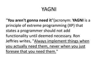 YAGNI
"You aren't gonna need it"(acronym: YAGNI is a
principle of extreme programming (XP) that
states a programmer should not add
functionality until deemed necessary. Ron
Jeffries writes, "Always implement things when
you actually need them, never when you just
foresee that you need them."
 