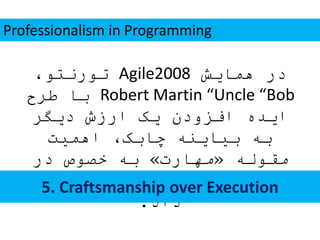 ‫همایش‬ ‫در‬Agile2008،‫تورنتو‬
Robert Martin “Uncle “Bob‫طرح‬ ‫با‬
‫دیگر‬ ‫ارزش‬ ‫یک‬ ‫افزودن‬ ‫ایده‬
‫اهمیت‬ ،‫چابک‬ ‫بیاینه‬ ‫به‬
‫مقوله‬«‫مهارت‬»‫در‬ ‫خصوص‬ ‫به‬
‫قرار‬ ‫توجه‬ ‫مورد‬ ‫را‬ ‫کدنویسی‬
‫داد‬.
Professionalism in Programming
5. Craftsmanship over Execution
 