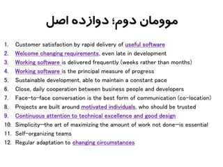 ‫اصل‬ ‫دوازده‬ ‫دوم؛‬ ‫موومان‬
1. Customer satisfaction by rapid delivery of useful software
2. Welcome changing requirements, even late in development
3. Working software is delivered frequently (weeks rather than months)
4. Working software is the principal measure of progress
5. Sustainable development, able to maintain a constant pace
6. Close, daily cooperation between business people and developers
7. Face-to-face conversation is the best form of communication (co-location)
8. Projects are built around motivated individuals, who should be trusted
9. Continuous attention to technical excellence and good design
10. Simplicity—the art of maximizing the amount of work not done—is essential
11. Self-organizing teams
12. Regular adaptation to changing circumstances
 
