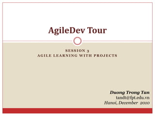 Session 3 Agile learning with projects AgileDev Tour Duong Trong Tan tandt@fpt.edu.vn Hanoi, December  2010 