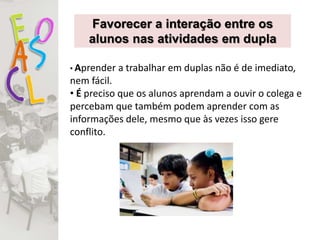 • Aprender a trabalhar em duplas não é de imediato,
nem fácil.
• É preciso que os alunos aprendam a ouvir o colega e
percebam que também podem aprender com as
informações dele, mesmo que às vezes isso gere
conflito.
Favorecer a interação entre os
alunos nas atividades em dupla
 