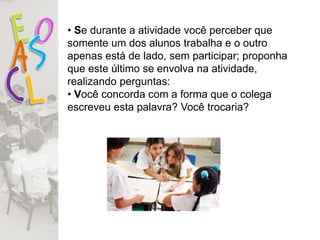 • Se durante a atividade você perceber que
somente um dos alunos trabalha e o outro
apenas está de lado, sem participar; proponha
que este último se envolva na atividade,
realizando perguntas:
• Você concorda com a forma que o colega
escreveu esta palavra? Você trocaria?
 