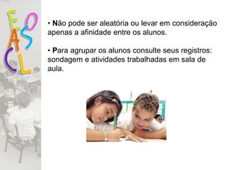• Não pode ser aleatória ou levar em consideração
apenas a afinidade entre os alunos.
• Para agrupar os alunos consulte seus registros:
sondagem e atividades trabalhadas em sala de
aula.
 