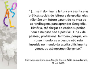 “ [...] sem dominar a leitura e a escrita e as
práticas sociais de leitura e de escrita, eles
não têm um futuro garantido na vida de
aprendizagem, para aprender Geografia,
História, até chegar ao ensino superior.
Sem essa base não é possível. E na vida
pessoal, profissional também, porque, em
nosso mundo, se a pessoa não está
inserida no mundo da escrita dificilmente
vence, ou até mesmo não vence.”
Entrevista realizada com Magda Soares. Salto para o Futuro,
21 set. 2009.
 