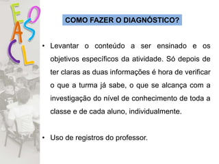 COMO FAZER O DIAGNÓSTICO?
• Levantar o conteúdo a ser ensinado e os
objetivos específicos da atividade. Só depois de
ter claras as duas informações é hora de verificar
o que a turma já sabe, o que se alcança com a
investigação do nível de conhecimento de toda a
classe e de cada aluno, individualmente.
• Uso de registros do professor.
 