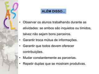 ALÉM DISSO...
• Observar os alunos trabalhando durante as
atividades: se ambos são inquietos ou tímidos,
talvez não sejam bons parceiros.
• Garantir troca mútua de informações.
• Garantir que todos devem oferecer
contribuições.
• Mudar constantemente as parcerias.
• Repetir duplas que se mostram produtivas.
 