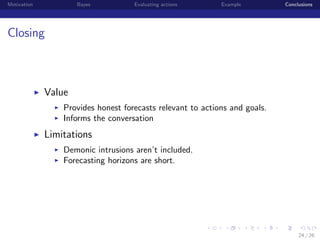 Motivation

Bayes

Evaluating actions

Example

Conclusions

Closing

Value
Provides honest forecasts relevant to actions and goals.
Informs the conversation

Limitations
Demonic intrusions aren’t included.
Forecasting horizons are short.

institution-logo

24 / 26

 
