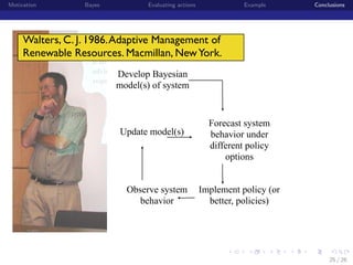 Motivation

Bayes

Evaluating actions

Example

Conclusions

Walters, C. J. 1986. Adaptive Management of
Renewable Resources. Macmillan, New York.
Develop Bayesian
model(s) of system

Update model(s)

Observe system
behavior

Forecast system
behavior under
different policy
options
Implement policy (or
better, policies)

institution-logo

25 / 26

 