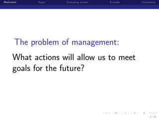 Motivation

Bayes

Evaluating actions

Example

Conclusions

The problem of management:
What actions will allow us to meet
goals for the future?

institution-logo

3 / 26

 