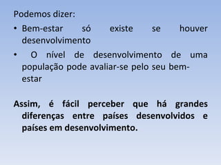 Podemos dizer: Bem-estar só existe se houver desenvolvimento O nível de desenvolvimento de uma população pode avaliar-se pelo seu bem-  estar Assim, é fácil perceber que há grandes diferenças entre países desenvolvidos e países em desenvolvimento. 