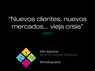 “Nuevos clientes, nuevos
mercados... vieja crisis”
Aitor Eguinoa
Socio en Estudio 90grados
@info90grados
#EBE13
 