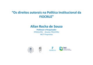 “Os direitos autorais na Política Institucional da
FIOCRUZ”
Allan Rocha de Souza
Professor e Pesquisador
PPED/UFRJ - Direito ITR/UFRRJ
INCT Proprietas
 