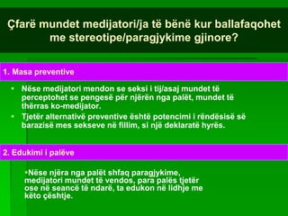 Çfarë mundet medijatori/ja të bënë kur ballafaqohet
        me stereotipe/paragjykime gjinore?

1. Masa preventive

   Nëse medijatori mendon se seksi i tij/asaj mundet të
    perceptohet se pengesë për njërën nga palët, mundet të
    thërras ko-medijator.
   Tjetër alternativë preventive është potencimi i rëndësisë së
    barazisë mes sekseve në fillim, si një deklaratë hyrës.


2. Edukimi i palëve

     Nëse njëra nga palët shfaq paragjykime,
     medijatori mundet të vendos, para palës tjetër
     ose në seancë të ndarë, ta edukon në lidhje me
     këto çështje.
 