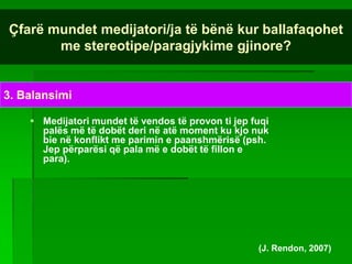 Çfarë mundet medijatori/ja të bënë kur ballafaqohet
       me stereotipe/paragjykime gjinore?


3. Balansimi

     Medijatori mundet të vendos të provon ti jep fuqi
      palës më të dobët deri në atë moment ku kjo nuk
      bie në konflikt me parimin e paanshmërisë (psh.
      Jep përparësi që pala më e dobët të fillon e
      para).




                                                    (J. Rendon, 2007)
 
