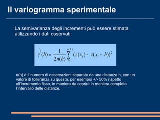 La semivarianza degli incrementi può essere stimata
utilizzando i dati osservati:
2
)(
1
))()((
)(2
1
)( ∑=
+−=
hn
i
ii hxzxz
hn
hγ

Il variogramma sperimentale
n(h) è il numero di osservazioni separate da una distanza h, con un
valore di tolleranza su questa, per esempio +/- 50% rispetto
all’incremento fisso, in maniera da coprire in maniera completa
l’intervallo delle distanze.
 