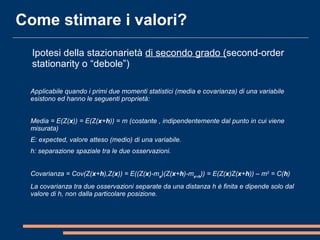 Applicabile quando i primi due momenti statistici (media e covarianza) di una variabile
esistono ed hanno le seguenti proprietà:
Media = E(Z(x)) = E(Z(x+h)) = m (costante , indipendentemente dal punto in cui viene
misurata)
E: expected, valore atteso (medio) di una variabile.
h: separazione spaziale tra le due osservazioni.
 
Covarianza = Cov(Z(x+h),Z(x)) = E((Z(x)-mx
)(Z(x+h)-mx+h
)) = E(Z(x)Z(x+h)) – m2
= C(h)
La covarianza tra due osservazioni separate da una distanza h è finita e dipende solo dal
valore di h, non dalla particolare posizione.
Come stimare i valori?
Ipotesi della stazionarietà di secondo grado (second-order
stationarity o “debole”)
 