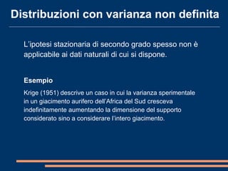L’ipotesi stazionaria di secondo grado spesso non è
applicabile ai dati naturali di cui si dispone.
Esempio
Krige (1951) descrive un caso in cui la varianza sperimentale
in un giacimento aurifero dell’Africa del Sud cresceva
indefinitamente aumentando la dimensione del supporto
considerato sino a considerare l’intero giacimento.
Distribuzioni con varianza non definita
 