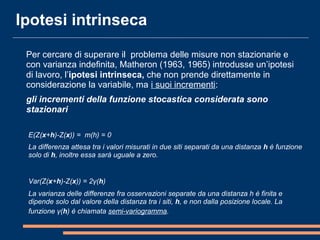 Ipotesi intrinseca
Per cercare di superare il problema delle misure non stazionarie e
con varianza indefinita, Matheron (1963, 1965) introdusse un’ipotesi
di lavoro, l’ipotesi intrinseca, che non prende direttamente in
considerazione la variabile, ma i suoi incrementi:
gli incrementi della funzione stocastica considerata sono
stazionari
E(Z(x+h)-Z(x)) = m(h) = 0
La differenza attesa tra i valori misurati in due siti separati da una distanza h è funzione
solo di h, inoltre essa sarà uguale a zero.
 
Var(Z(x+h)-Z(x)) = 2γ(h)
La varianza delle differenze fra osservazioni separate da una distanza h è finita e
dipende solo dal valore della distanza tra i siti, h, e non dalla posizione locale. La
funzione γ(h) è chiamata semi-variogramma.
 