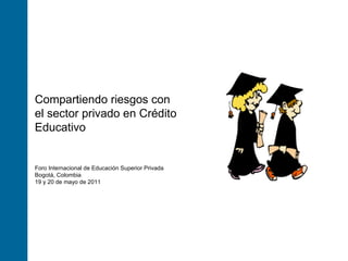 Foro Internacional de Educación Superior Privada Bogotá, Colombia 19 y 20 de mayo de 2011 Compartiendo riesgos con el sector privado en Crédito Educativo 