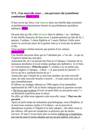 N°3 : Une nouvelle sœur… son parcours du (caméléon)
combattant DIA1 – 2 - 3

Il faut savoir qu’Alice s’est imposée dans une famille déjà constituée
et parfaitement harmonieuse hormis les psychodrames quotidiens
habituels. DIA4

On peut dire qu’elle a fait intrusion dans le tableau + ou - idyllique
d’une famille française de base (avec 2 grands-parents (au lieu de 4), 2
parents, 3 enfants, 1 chien Zéphirin et 1 souris Moïsie). Enfin notre
souris ne savait pas jouer de la guitare mais je n’avais pas de photos
d’elle.
Voici quelques clichés-témoins qui parlent d’eux mêmes.
DIA 5-6-7-8
Une famille moyenne donc qui ne l’attendait pas - c’est sûr - et qui ne
l’espérait même pas non plus.
Autrement dit, on s’en passait très bien et à l’époque, l’annonce de sa
naissance prochaine m’avait rendue quelque peu dubitative. Je m’étais
dit intérieurement « What the point ? » (même si je ne parlais pas
encore anglais à l’époque…) donc : « À quoi jouent les parents ? »
Est-ce qu’on a vraiment besoin de ça ?
Autant dire que l’intérêt de ce nouveau membre, de cette nouvelle
sœur, de cette nouvelle bouche à nourrir… n’a pas sauté aux yeux de
tous immédiatement.
D’ailleurs un sondage effectué en 1980 auprès d’un échantillon
représentatif de 100 % de la fratrie indiquait pour la question ouverte
« Qu’est-ce que tu dirais d’avoir un petit-frère ou une petite-sœur ? »
un désintérêt manifeste pour la chose.
En effet, qu’allait nous apporter cette nouvelle venue ? That was the
question.
Après un petit temps de maturation psychologique, nous (Delphine, G
et moi) nous sommes rendus à l’évidence : on ne pouvait ni
abandonner la petite à l’hôpital ni la faire adopter ; elle allait rester et
par ailleurs, elle pouvait compenser sa présence par de menus
services. Et nous l’avons donc plus ou moins tolérée (je n’emploierai
pas tout de suite le terme adoptée qui est un peu radical, non, pas si



                                                                           1
 