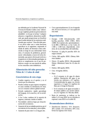 son definidos por la Academia Nacional de
Ciencias de Estados Unidos como "alimen-
tos que engloban productos potencialmente
saludables", en los que se incluye "cualquier
alimento o ingrediente alimenticio modifi-
cado que pueda proporcionar un beneficio
para la salud además de los nutrientes tradi-
cionales que contiene". Para ello debe pose-
er un efecto sobre una o varias funciones
específicas en el organismo, mejorando el
estado de salud y de bienestar o bien redu-
ciendo el riesgo de una enfermedad. Entre
otros, el consumo de probióticos, general-
mente vehiculizados a través de leches fer-
mentadas, que poseen efectos preventivos y
terapéuticos en determinadas patologías; su
efecto se complementa con el uso de pre-
bióticos o mejor con una mezcla de ambos,
en los conocidos como simbióticos.
Alimentación del niño preescolar.
Niños de 1-3 años de edad
Características de esta etapa
• Cambio negativo en el apetito y en el
interés por los alimentos.
• Pueden realizar un gran ingreso energético
en unas comidas en detrimento de otras,
con un consumo calórico global normal.
• Período madurativo: rápido aprendizaje
del lenguaje, de la marcha y de la sociali-
zación.
• A los 3 años, madurez de la mayoría de
órganos y sistemas, similar al adulto.
• Necesidades calóricas bajas por desacele-
ración del crecimiento.
• Aumento de las necesidades proteicas, por el
crecimiento de los músculos y otros tejidos.
• Aumento de peso entre 2 a 2,5 kg por año.
• Crece aproximadamente 12 cm el segundo
año, 8-9 cm el tercero y 5-7 cm a partir de
esta edad.
Requerimientos
• Energía: 1.300 kilocalorías/día (102
kcal/kg peso/día), OMS (1985), RDA
(1989). En el primer año, aproximadamen-
te de 800 a 1.000 kcal, y a los 3 años, de
1.300 a 1.500 kcal, dependiendo, entre
otros, de la actividad física del individuo.
• Proteínas: 1,2 g/kg de peso/día (65% de
origen animal).
• Calcio: 500 mg/día (RDI) (Dietary Refe-
rence Intakes).
• Hierro: 10 mg/día (RDA) (Recommended
Dietary Allowances) hasta los 10 años de
edad.
• Fósforo: 460 mg/día (RDI).
• Cinc: 10 mg/día (RDA).
• Flúor:
— Si el consumo es de agua de abasto
público, fluorización del agua si sus
niveles son inferiores a 0,7 mg/litro.
Contraindicadas las aguas con niveles
superiores a 1,5 ppm (1,5 mg/litro) de
flúor por el riesgo de fluorosis.
— Si el consumo es de aguas envasadas o
de abasto público con niveles inferio-
res a 0,7 mg/litro: 0,7 MG/día (RDI).
• Resto de nutrientes: se indican en las
tablas I y II como RDI; los no referidos se
expresan como RDA en la tabla III.
Recomendaciones dietéticas
• Distribución dietética: 25% desayuno,
30% comida, 15% merienda y 30% cena.
Evitar las ingestas entre horas.
324
Protocolos diagnósticos y terapéuticos en pediatría
 