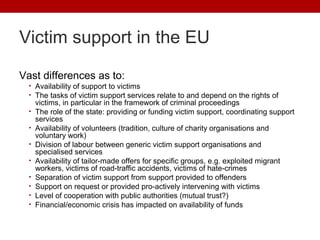 Victim support in the EU

Vast differences as to:
  • Availability of support to victims
  • The tasks of victim support s...
