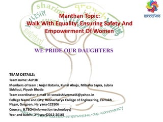 WE PRIDE OUR DAUGHTERS
Manthan Topic:
Walk With Equality: Ensuring Safety And
Empowerment Of Women
TEAM DETAILS:
Team name: ALP38
Members of team : Anjali Kataria, Kunal Ahuja, Mitasha Sapra, Lubna
Siddiqui, Piyush Bhatia
Team coordinator e-mail id: sonakshiverma46@yahoo.in
College Name and City: Dronacharya College of Engineering, Farrukh
Nagar, Gurgoan, Haryana-123506
Course : B.TECH(Information technology)
Year and batch: 2nd year(2012-2016)
 