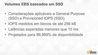 Volumes EBS baseados em SSD
• Considerações aplicáveis a General Purpose
(SSD) e Provisioned IOPS (SSD)
• IOPS medidos em blocos de até 256 kB
• Latências esperadas menores que 10 ms
• Projetados para 99,999% de disponibilidade
 