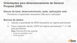 Orientações para dimensionamento de General
Purpose (SSD)
Discos de boot, desenvolvimento, teste, aplicações web:
Provisione a capacidade necessária (GB) para a aplicação
Bancos de dados:
1. Calcule a quantidade de IOPS necessária em regime permanente
2. Faça o seguinte cálculo: (IOPS em regime permanente) ÷ 3 = GB
para provisionar
Nota: Picos de E/S vão suportar:
• Carga de operações “scan”
• Picos sazonais
 