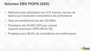 Volumes EBS PIOPS (SSD)
• Melhores para aplicações com E/S intensa, bancos de
dados que necessitem consistência de performance
• Taxa de transferência de até 320 MB/s
• Provisione até 20.000 IOPS por volume
(suporta proporção IOPS:GB de 30)
• Projetado para 99,9% de consistência em performance
 