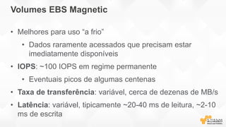 Volumes EBS Magnetic
• Melhores para uso “a frio”
• Dados raramente acessados que precisam estar
imediatamente disponíveis
• IOPS: ~100 IOPS em regime permanente
• Eventuais picos de algumas centenas
• Taxa de transferência: variável, cerca de dezenas de MB/s
• Latência: variável, tipicamente ~20-40 ms de leitura, ~2-10
ms de escrita
 