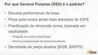 Por que General Purpose (SSD) é o padrão?
• Elevada performance de base
• Picos para níveis ainda mais elevados de IOPS
• Precificação de dimensão única, baseada em
capacidade
– Projeção de custos simplificada
– Elimina complexidade de dimensionamento
• Densidade de preço atrativa ($/GB, $/IOPS)
 