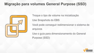 Migração para volumes General Purpose (SSD)
Troque o tipo de volume na inicialização
Use Snapshots do EBS
Você pode conseguir redimensionar o sistema de
arquivos
Use o guia para dimensionamento do General
Purpose (SSD)
 