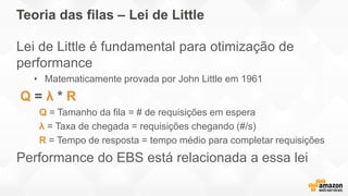 Teoria das filas – Lei de Little
Lei de Little é fundamental para otimização de
performance
• Matematicamente provada por John Little em 1961
Q = λ * R
Q = Tamanho da fila = # de requisições em espera
λ = Taxa de chegada = requisições chegando (#/s)
R = Tempo de resposta = tempo médio para completar requisições
Performance do EBS está relacionada a essa lei
 