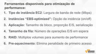 Ferramentas disponíveis para otimização de
performance:
1. Tipo de instância EC2: Largura de banda de rede (Mbps)
2. Instâncias “EBS-optimized”: Opção da instância (on/off)
3. Aplicação: Tamanho de bloco, proporção E/S, serialização
4. Tamanho da fila: Número de operações E/S em espera
5. RAID: Múltiplos volumes para aumento de performance
6. Pre-aquecimento: Elimina penalidade de primeiro acesso
 