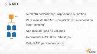5. RAID
Aumenta performance, capacidade ou ambos
Para mais de 320 MB/s ou 20k IOPS, é necessário
fazer “striping”
Não misture tipos de volumes
Geralmente RAID 0 ou LVM stripe
Evite RAID para redundância
EBS
EC2
 