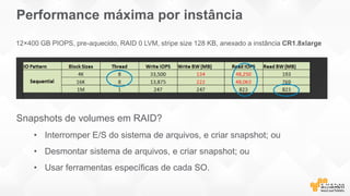 Performance máxima por instância
Snapshots de volumes em RAID?
• Interromper E/S do sistema de arquivos, e criar snapshot; ou
• Desmontar sistema de arquivos, e criar snapshot; ou
• Usar ferramentas específicas de cada SO.
12×400 GB PIOPS, pre-aquecido, RAID 0 LVM, stripe size 128 KB, anexado a instância CR1.8xlarge
 