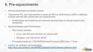 6. Pre-aquecimento
• Elimina penalidade de primeiro acesso
• Tipicamente 5%, pior caso extremo é perda de 50% de performance (IOPS e latência)
quando volumes são usados sem pre-aquecimento:
– Performance será conforme provisionada quando todos os blocos tiverem sido
acessados
• Recomendações para benchmarks:
– Para novos volumes:
• Linux: Use DD para escrever no volume todo
• Windows: use “full format” NTFS
– Pre-aquecimento de 1 TB PIOPS/General Purpose (SSD) leva ~1 hora
• Lembre de verificar a documentação:
http://docs.aws.amazon.com/AWSEC2/latest/UserGuide/ebs-prewarm.html
 