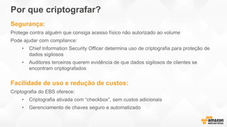 Por que criptografar?
Segurança:
Protege contra alguém que consiga acesso físico não autorizado ao volume
Pode ajudar com compliance:
• Chief Information Security Officer determina uso de criptografia para proteção de
dados sigilosos
• Auditores terceiros querem evidência de que dados sigilosos de clientes se
encontram criptografados
Facilidade de uso e redução de custos:
Criptografia do EBS oferece:
• Criptografia ativada com “checkbox”, sem custos adicionais
• Gerenciamento de chaves seguro e automatizado
 