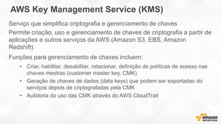AWS Key Management Service (KMS)
Serviço que simplifica criptografia e gerenciamento de chaves
Permite criação, uso e gerenciamento de chaves de criptografia a partir de
aplicações e outros serviços da AWS (Amazon S3, EBS, Amazon
Redshift)
Funções para gerenciamento de chaves incluem:
• Criar, habilitar, desabilitar, rotacionar, definição de políticas de acesso nas
chaves mestras (customer master key, CMK)
• Geração de chaves de dados (data keys) que podem ser exportadas do
serviços depois de criptografadas pela CMK
• Autidoria do uso das CMK através do AWS CloudTrail
 
