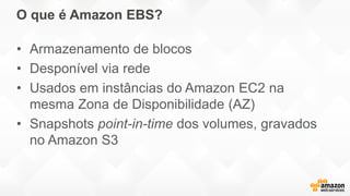 O que é Amazon EBS?
• Armazenamento de blocos
• Desponível via rede
• Usados em instâncias do Amazon EC2 na
mesma Zona de Disponibilidade (AZ)
• Snapshots point-in-time dos volumes, gravados
no Amazon S3
 