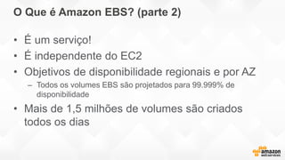 O Que é Amazon EBS? (parte 2)
• É um serviço!
• É independente do EC2
• Objetivos de disponibilidade regionais e por AZ
– Todos os volumes EBS são projetados para 99.999% de
disponibilidade
• Mais de 1,5 milhões de volumes são criados
todos os dias
 