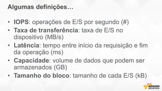 Algumas definições…
• IOPS: operações de E/S por segundo (#)
• Taxa de transferência: taxa de E/S no
dispositivo (MB/s)
• Latência: tempo entre início da requisição e fim
da operação (ms)
• Capacidade: volume de dados que podem ser
armazenados (GB)
• Tamanho do bloco: tamanho de cada E/S (kB)
 