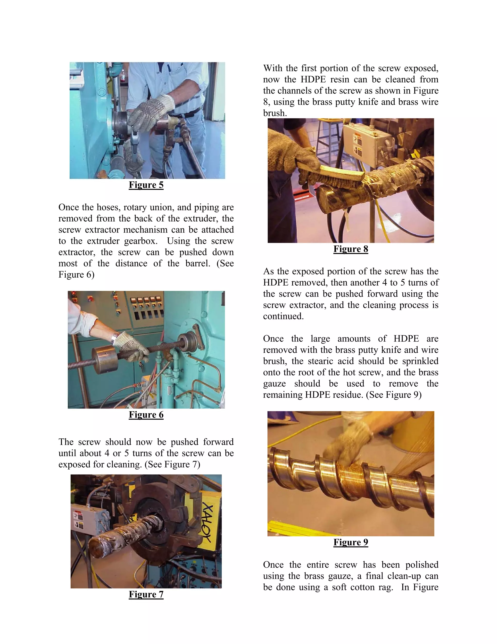 With the first portion of the screw exposed,
                                               now the HDPE resin can be cleaned from
                                               the channels of the screw as shown in Figure
                                               8, using the brass putty knife and brass wire
                                               brush.




                 Figure 5

Once the hoses, rotary union, and piping are
removed from the back of the extruder, the
screw extractor mechanism can be attached
to the extruder gearbox. Using the screw
extractor, the screw can be pushed down                          Figure 8
most of the distance of the barrel. (See
Figure 6)                                      As the exposed portion of the screw has the
                                               HDPE removed, then another 4 to 5 turns of
                                               the screw can be pushed forward using the
                                               screw extractor, and the cleaning process is
                                               continued.

                                               Once the large amounts of HDPE are
                                               removed with the brass putty knife and wire
                                               brush, the stearic acid should be sprinkled
                                               onto the root of the hot screw, and the brass
                                               gauze should be used to remove the
                                               remaining HDPE residue. (See Figure 9)

                 Figure 6

The screw should now be pushed forward
until about 4 or 5 turns of the screw can be
exposed for cleaning. (See Figure 7)




                                                                 Figure 9

                                               Once the entire screw has been polished
                                               using the brass gauze, a final clean-up can
                                               be done using a soft cotton rag. In Figure
                 Figure 7
 