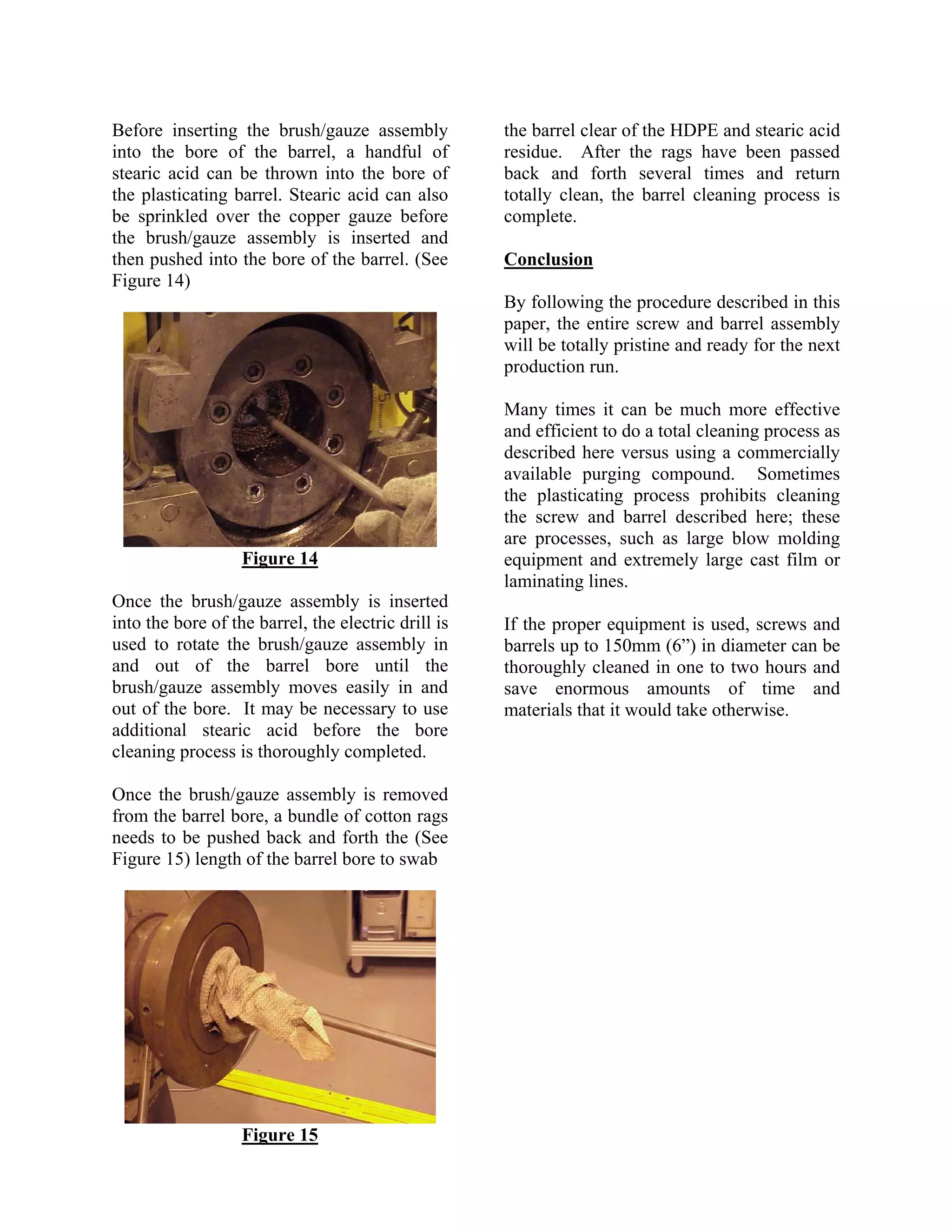 Before inserting the brush/gauze assembly            the barrel clear of the HDPE and stearic acid
into the bore of the barrel, a handful of            residue. After the rags have been passed
stearic acid can be thrown into the bore of          back and forth several times and return
the plasticating barrel. Stearic acid can also       totally clean, the barrel cleaning process is
be sprinkled over the copper gauze before            complete.
the brush/gauze assembly is inserted and
then pushed into the bore of the barrel. (See        Conclusion
Figure 14)
                                                     By following the procedure described in this
                                                     paper, the entire screw and barrel assembly
                                                     will be totally pristine and ready for the next
                                                     production run.

                                                     Many times it can be much more effective
                                                     and efficient to do a total cleaning process as
                                                     described here versus using a commercially
                                                     available purging compound. Sometimes
                                                     the plasticating process prohibits cleaning
                                                     the screw and barrel described here; these
                                                     are processes, such as large blow molding
                   Figure 14                         equipment and extremely large cast film or
                                                     laminating lines.
Once the brush/gauze assembly is inserted
into the bore of the barrel, the electric drill is   If the proper equipment is used, screws and
used to rotate the brush/gauze assembly in           barrels up to 150mm (6”) in diameter can be
and out of the barrel bore until the                 thoroughly cleaned in one to two hours and
brush/gauze assembly moves easily in and             save enormous amounts of time and
out of the bore. It may be necessary to use          materials that it would take otherwise.
additional stearic acid before the bore
cleaning process is thoroughly completed.

Once the brush/gauze assembly is removed
from the barrel bore, a bundle of cotton rags
needs to be pushed back and forth the (See
Figure 15) length of the barrel bore to swab




                   Figure 15
 